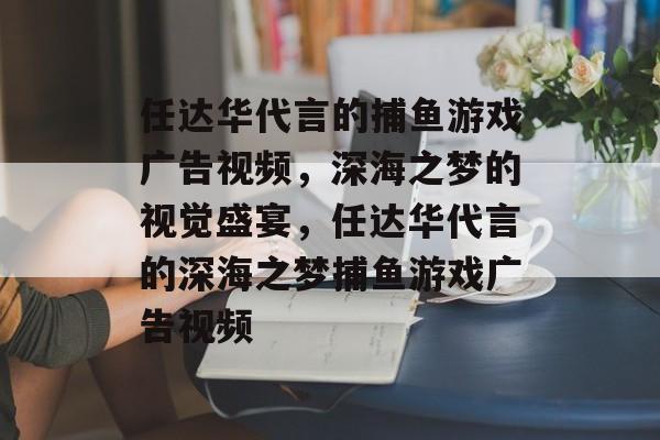 任达华代言的捕鱼游戏广告视频,深海之梦的视觉盛宴,任达华代言的深海之梦捕鱼游戏广告视频 任达华代言的捕鱼游戏广告视频,深海之梦的视觉盛宴,任达华代言的深海之梦捕鱼游戏广告视频