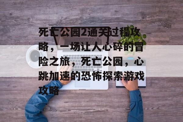 死亡公园2通关过程攻略,一场让人心碎的冒险之旅,死亡公园,心跳加速的恐怖探索游戏攻略 死亡公园2通关过程攻略,一场让人心碎的冒险之旅,死亡公园,心跳加速的恐怖探索游戏攻略