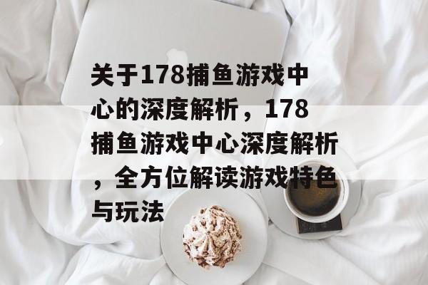 关于178捕鱼游戏中心的深度解析,178捕鱼游戏中心深度解析,全方位解读游戏特色与玩法 关于178捕鱼游戏中心的深度解析,178捕鱼游戏中心深度解析,全方位解读游戏特色与玩法