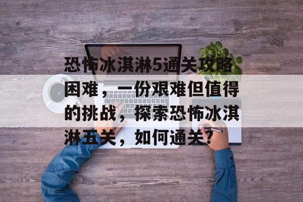 恐怖冰淇淋5通关攻略困难,一份艰难但值得的挑战,探索恐怖冰淇淋五关,如何通关? 恐怖冰淇淋5通关攻略困难,一份艰难但值得的挑战,探索恐怖冰淇淋五关,如何通关?