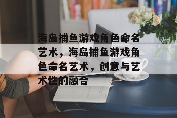 海岛捕鱼游戏角色命名艺术,海岛捕鱼游戏角色命名艺术,创意与艺术性的融合 海岛捕鱼游戏角色命名艺术,海岛捕鱼游戏角色命名艺术,创意与艺术性的融合