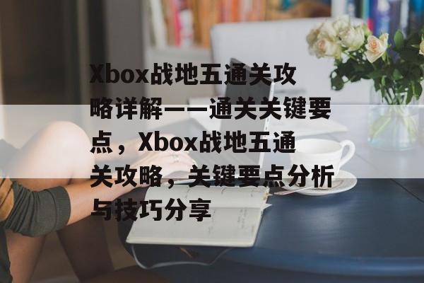 Xbox战地五通关攻略详解——通关关键要点，Xbox战地五通关攻略，关键要点分析与技巧分享