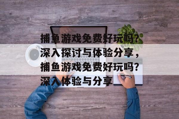 捕鱼游戏免费好玩吗?深入探讨与体验分享,捕鱼游戏免费好玩吗?深入体验与分享 捕鱼游戏免费好玩吗?深入探讨与体验分享,捕鱼游戏免费好玩吗?深入体验与分享