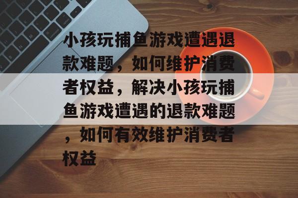 小孩玩捕鱼游戏遭遇退款难题，如何维护消费者权益，解决小孩玩捕鱼游戏遭遇的退款难题，如何有效维护消费者权益