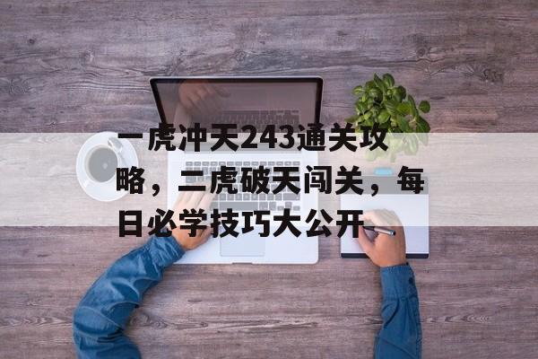 一虎冲天243通关攻略,二虎破天闯关,每日必学技巧大公开 一虎冲天243通关攻略,二虎破天闯关,每日必学技巧大公开