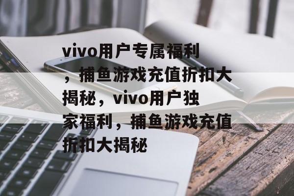 vivo用户专属福利,捕鱼游戏充值折扣大揭秘,vivo用户独家福利,捕鱼游戏充值折扣大揭秘 vivo用户专属福利,捕鱼游戏充值折扣大揭秘,vivo用户独家福利,捕鱼游戏充值折扣大揭秘