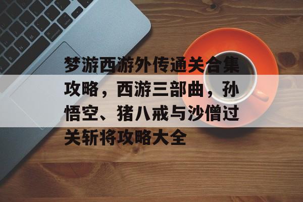 梦游西游外传通关合集攻略,西游三部曲,孙悟空、猪八戒与沙僧过关斩将攻略大全 梦游西游外传通关合集攻略,西游三部曲,孙悟空、猪八戒与沙僧过关斩将攻略大全