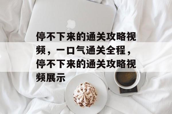停不下来的通关攻略视频,一口气通关全程,停不下来的通关攻略视频展示 停不下来的通关攻略视频,一口气通关全程,停不下来的通关攻略视频展示