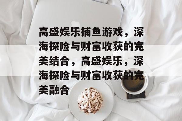 高盛娱乐捕鱼游戏,深海探险与财富收获的完美结合,高盛娱乐,深海探险与财富收获的完美融合 高盛娱乐捕鱼游戏,深海探险与财富收获的完美结合,高盛娱乐,深海探险与财富收获的完美融合