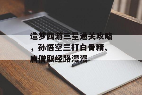 造梦西游三星通关攻略,孙悟空三打白骨精、唐僧取经路漫漫 造梦西游三星通关攻略,孙悟空三打白骨精、唐僧取经路漫漫