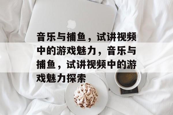 音乐与捕鱼，试讲视频中的游戏魅力，音乐与捕鱼，试讲视频中的游戏魅力探索
