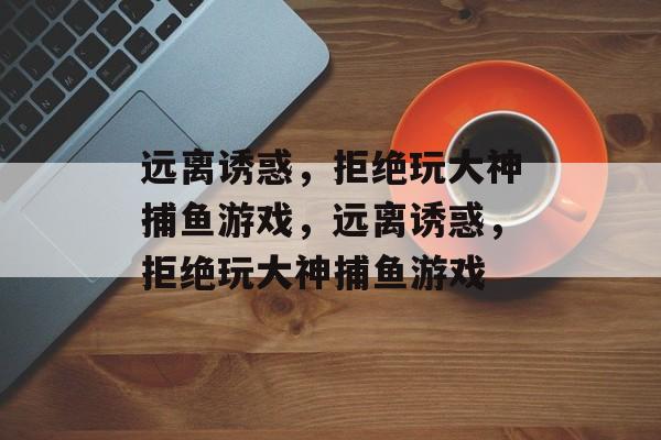 远离诱惑,拒绝玩大神捕鱼游戏,远离诱惑,拒绝玩大神捕鱼游戏 远离诱惑,拒绝玩大神捕鱼游戏,远离诱惑,拒绝玩大神捕鱼游戏