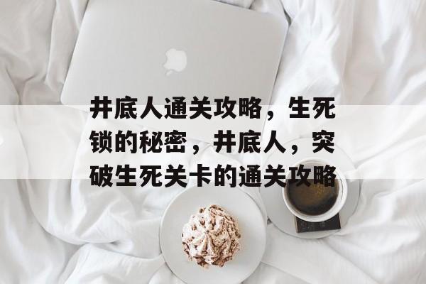 井底人通关攻略,生死锁的秘密,井底人,突破生死关卡的通关攻略 井底人通关攻略,生死锁的秘密,井底人,突破生死关卡的通关攻略