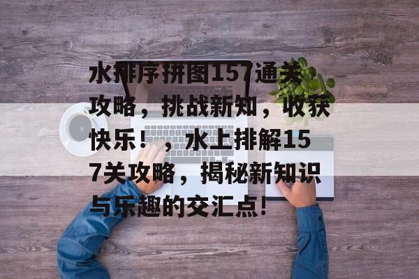水排序拼图157通关攻略,挑战新知,收获快乐!,水上排解157关攻略,揭秘新知识与乐趣的交汇点! 水排序拼图157通关攻略,挑战新知,收获快乐!,水上排解157关攻略,揭秘新知识与乐趣的交汇点!