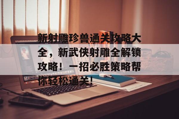 新射雕珍兽通关攻略大全,新武侠射雕全解锁攻略!一招必胜策略帮你轻松通关! 新射雕珍兽通关攻略大全,新武侠射雕全解锁攻略!一招必胜策略帮你轻松通关!