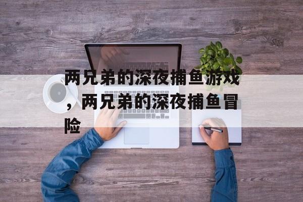 两兄弟的深夜捕鱼游戏,两兄弟的深夜捕鱼冒险 两兄弟的深夜捕鱼游戏,两兄弟的深夜捕鱼冒险