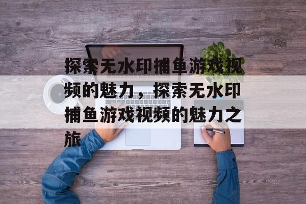 探索无水印捕鱼游戏视频的魅力,探索无水印捕鱼游戏视频的魅力之旅 探索无水印捕鱼游戏视频的魅力,探索无水印捕鱼游戏视频的魅力之旅
