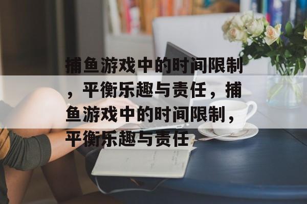 捕鱼游戏中的时间限制,平衡乐趣与责任,捕鱼游戏中的时间限制,平衡乐趣与责任 捕鱼游戏中的时间限制,平衡乐趣与责任,捕鱼游戏中的时间限制,平衡乐趣与责任