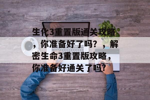 生化3重置版通关攻略,你准备好了吗?,解密生命3重置版攻略,你准备好通关了吗? 生化3重置版通关攻略,你准备好了吗?,解密生命3重置版攻略,你准备好通关了吗?