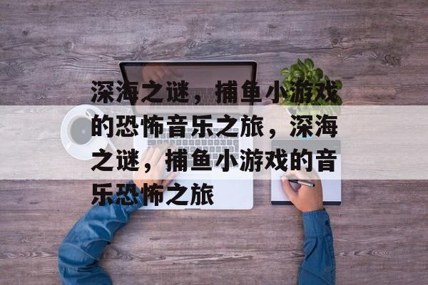 深海之谜,捕鱼小游戏的恐怖音乐之旅,深海之谜,捕鱼小游戏的音乐恐怖之旅 深海之谜,捕鱼小游戏的恐怖音乐之旅,深海之谜,捕鱼小游戏的音乐恐怖之旅