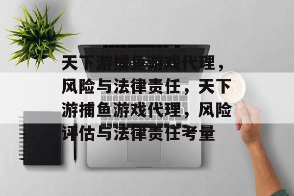 天下游捕鱼游戏代理，风险与法律责任，天下游捕鱼游戏代理，风险评估与法律责任考量