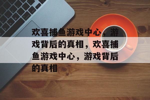 欢喜捕鱼游戏中心,游戏背后的真相,欢喜捕鱼游戏中心,游戏背后的真相 欢喜捕鱼游戏中心,游戏背后的真相,欢喜捕鱼游戏中心,游戏背后的真相