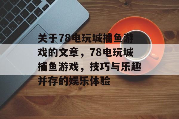 关于78电玩城捕鱼游戏的文章,78电玩城捕鱼游戏,技巧与乐趣并存的娱乐体验 关于78电玩城捕鱼游戏的文章,78电玩城捕鱼游戏,技巧与乐趣并存的娱乐体验