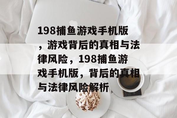 198捕鱼游戏手机版,游戏背后的真相与法律风险,198捕鱼游戏手机版,背后的真相与法律风险解析 198捕鱼游戏手机版,游戏背后的真相与法律风险,198捕鱼游戏手机版,背后的真相与法律风险解析