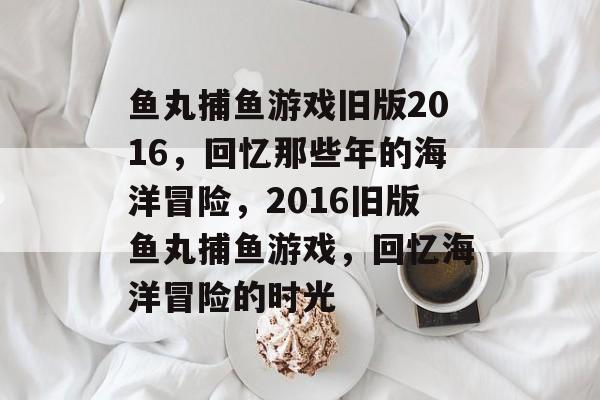 鱼丸捕鱼游戏旧版2016,回忆那些年的海洋冒险,2016旧版鱼丸捕鱼游戏,回忆海洋冒险的时光 鱼丸捕鱼游戏旧版2016,回忆那些年的海洋冒险,2016旧版鱼丸捕鱼游戏,回忆海洋冒险的时光