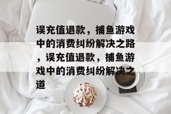 误充值退款,捕鱼游戏中的消费纠纷解决之路,误充值退款,捕鱼游戏中的消费纠纷解决之道 误充值退款,捕鱼游戏中的消费纠纷解决之路,误充值退款,捕鱼游戏中的消费纠纷解决之道