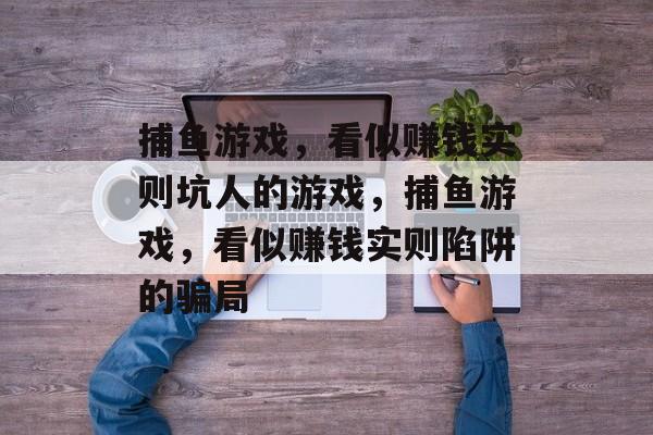 捕鱼游戏,看似赚钱实则坑人的游戏,捕鱼游戏,看似赚钱实则陷阱的骗局 捕鱼游戏,看似赚钱实则坑人的游戏,捕鱼游戏,看似赚钱实则陷阱的骗局