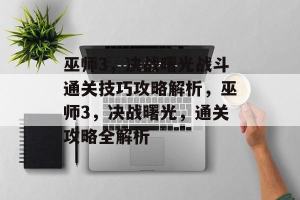 巫师3,决战曙光战斗通关技巧攻略解析,巫师3,决战曙光,通关攻略全解析 巫师3,决战曙光战斗通关技巧攻略解析,巫师3,决战曙光,通关攻略全解析