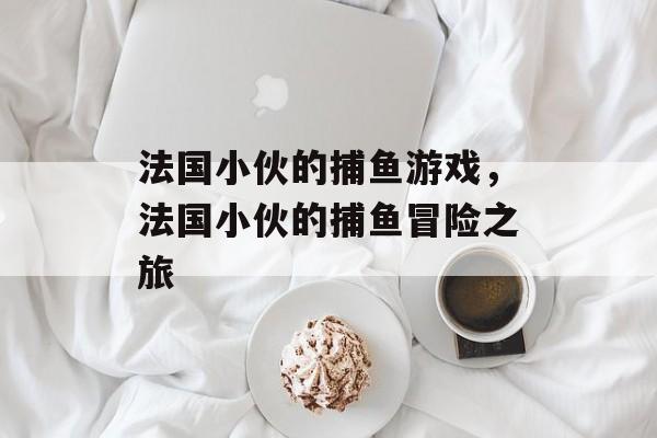 法国小伙的捕鱼游戏,法国小伙的捕鱼冒险之旅 法国小伙的捕鱼游戏,法国小伙的捕鱼冒险之旅