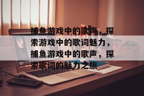 捕鱼游戏中的歌声,探索游戏中的歌词魅力,捕鱼游戏中的歌声,探索歌词的魅力之旅 捕鱼游戏中的歌声,探索游戏中的歌词魅力,捕鱼游戏中的歌声,探索歌词的魅力之旅