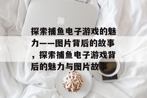 探索捕鱼电子游戏的魅力——图片背后的故事,探索捕鱼电子游戏背后的魅力与图片故事 探索捕鱼电子游戏的魅力——图片背后的故事,探索捕鱼电子游戏背后的魅力与图片故事