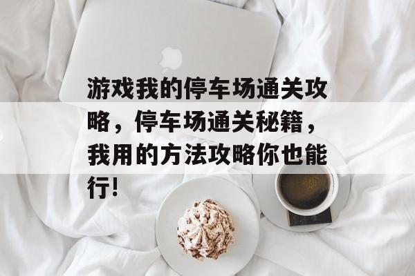 游戏我的停车场通关攻略,停车场通关秘籍,我用的方法攻略你也能行! 游戏我的停车场通关攻略,停车场通关秘籍,我用的方法攻略你也能行!