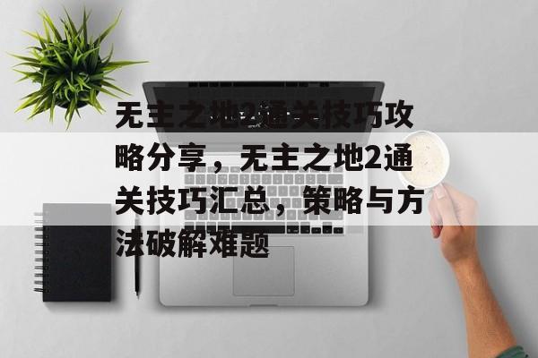无主之地2通关技巧攻略分享,无主之地2通关技巧汇总,策略与方法破解难题 无主之地2通关技巧攻略分享,无主之地2通关技巧汇总,策略与方法破解难题
