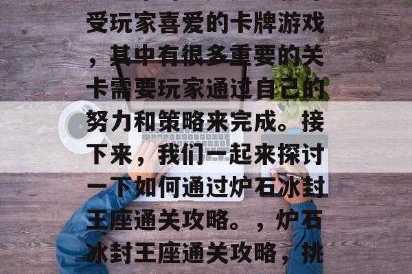 炉石冰封王座是一款深受玩家喜爱的卡牌游戏,其中有很多重要的关卡需要玩家通过自己的努力和策略来完成。接下来,我们一起来探讨一下如何通过炉石冰封王座通关攻略。,炉石冰封王座通关攻略,挑战无尽的卡牌道路! 炉石冰封王座是一款深受玩家喜爱的卡牌游戏,其中有很多重要的关卡需要玩家通过自己的努力和策略来完成。接下来,我们一起来探讨一下如何通过炉石冰封王座通关攻略。,炉石冰封王座通关攻略,挑战无尽的卡牌道路!