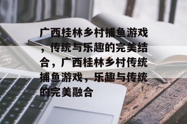 广西桂林乡村捕鱼游戏，传统与乐趣的完美结合，广西桂林乡村传统捕鱼游戏，乐趣与传统的完美融合