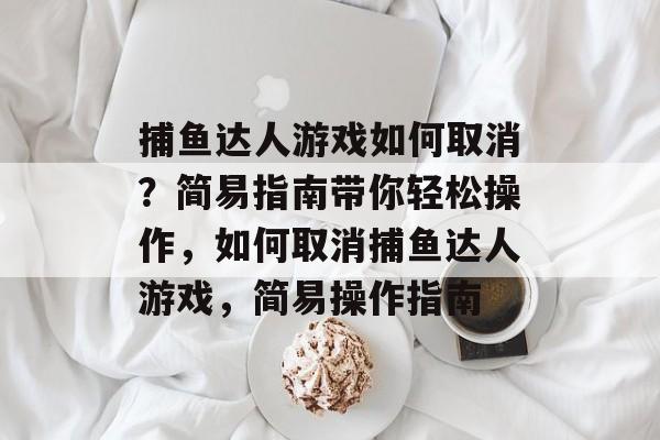 捕鱼达人游戏如何取消?简易指南带你轻松操作,如何取消捕鱼达人游戏,简易操作指南 捕鱼达人游戏如何取消?简易指南带你轻松操作,如何取消捕鱼达人游戏,简易操作指南