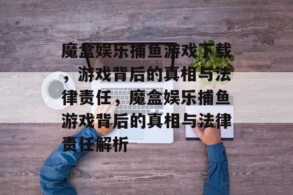 魔盒娱乐捕鱼游戏下载,游戏背后的真相与法律责任,魔盒娱乐捕鱼游戏背后的真相与法律责任解析 魔盒娱乐捕鱼游戏下载,游戏背后的真相与法律责任,魔盒娱乐捕鱼游戏背后的真相与法律责任解析