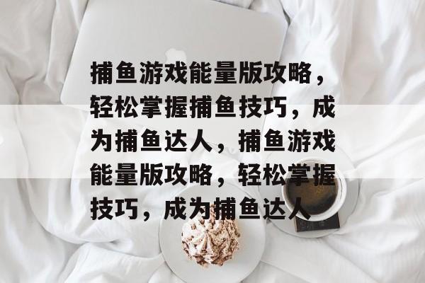捕鱼游戏能量版攻略,轻松掌握捕鱼技巧,成为捕鱼达人,捕鱼游戏能量版攻略,轻松掌握技巧,成为捕鱼达人 捕鱼游戏能量版攻略,轻松掌握捕鱼技巧,成为捕鱼达人,捕鱼游戏能量版攻略,轻松掌握技巧,成为捕鱼达人