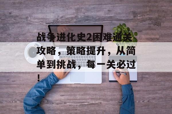 战争进化史2困难通关攻略,策略提升,从简单到挑战,每一关必过! 战争进化史2困难通关攻略,策略提升,从简单到挑战,每一关必过!