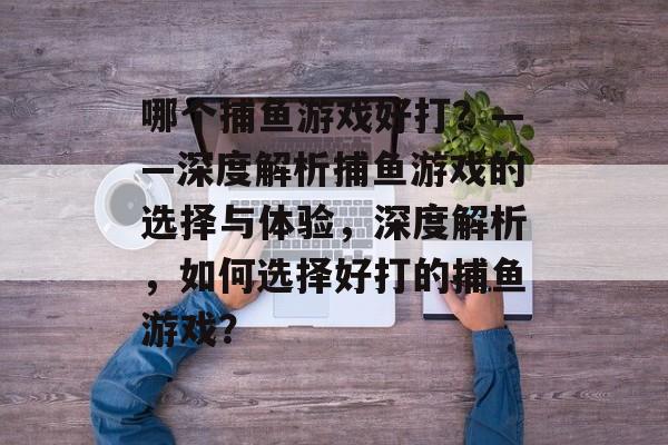 哪个捕鱼游戏好打?——深度解析捕鱼游戏的选择与体验,深度解析,如何选择好打的捕鱼游戏? 哪个捕鱼游戏好打?——深度解析捕鱼游戏的选择与体验,深度解析,如何选择好打的捕鱼游戏?