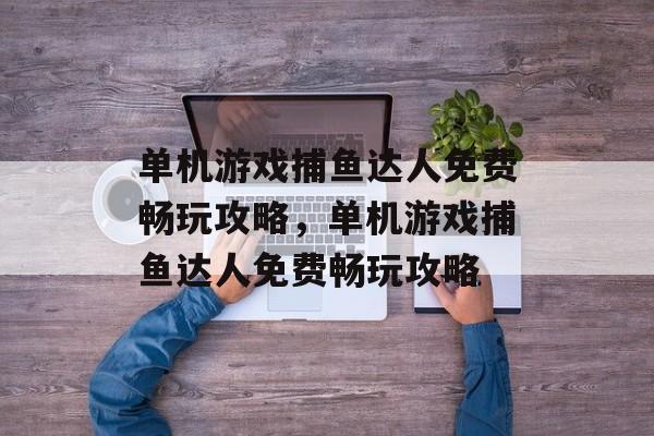 单机游戏捕鱼达人免费畅玩攻略，单机游戏捕鱼达人免费畅玩攻略