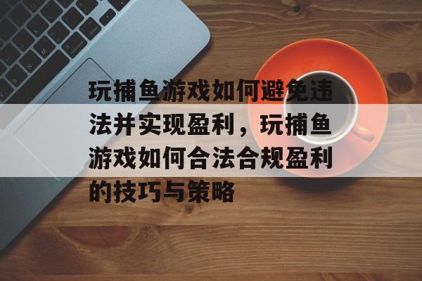玩捕鱼游戏如何避免违法并实现盈利,玩捕鱼游戏如何合法合规盈利的技巧与策略 玩捕鱼游戏如何避免违法并实现盈利,玩捕鱼游戏如何合法合规盈利的技巧与策略