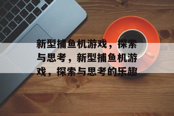 新型捕鱼机游戏,探索与思考,新型捕鱼机游戏,探索与思考的乐趣 新型捕鱼机游戏,探索与思考,新型捕鱼机游戏,探索与思考的乐趣