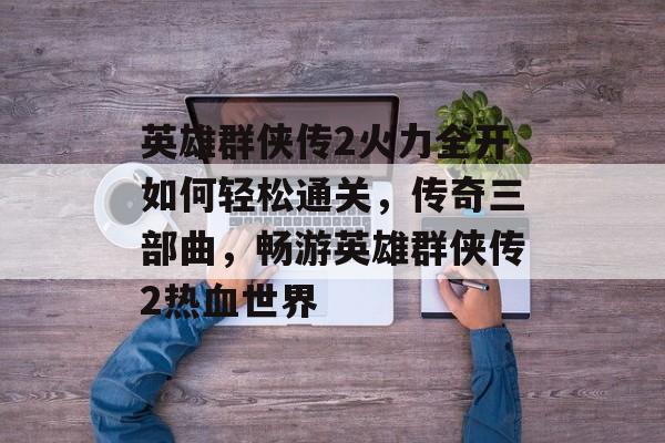 英雄群侠传2火力全开如何轻松通关,传奇三部曲,畅游英雄群侠传2热血世界 英雄群侠传2火力全开如何轻松通关,传奇三部曲,畅游英雄群侠传2热血世界