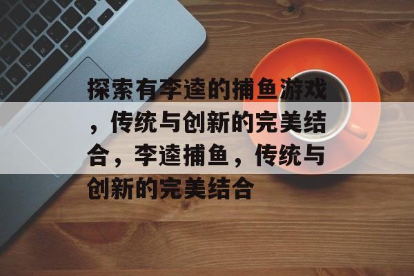 探索有李逵的捕鱼游戏,传统与创新的完美结合,李逵捕鱼,传统与创新的完美结合 探索有李逵的捕鱼游戏,传统与创新的完美结合,李逵捕鱼,传统与创新的完美结合