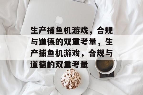 生产捕鱼机游戏,合规与道德的双重考量,生产捕鱼机游戏,合规与道德的双重考量 生产捕鱼机游戏,合规与道德的双重考量,生产捕鱼机游戏,合规与道德的双重考量